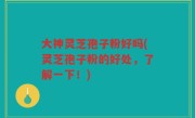 大神灵芝孢子粉好吗(灵芝孢子粉的好处，了解一下！)