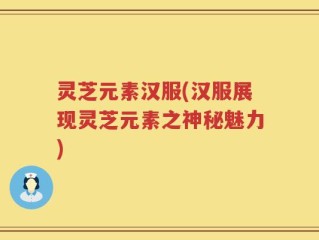 灵芝元素汉服(汉服展现灵芝元素之神秘魅力)