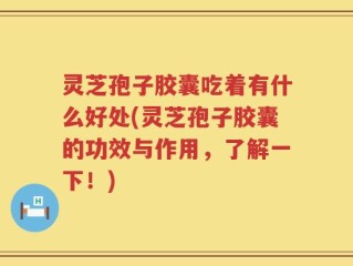 灵芝孢子胶囊吃着有什么好处(灵芝孢子胶囊的功效与作用，了解一下！)