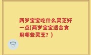 两岁宝宝吃什么灵芝好一点(两岁宝宝适合食用哪些灵芝？)