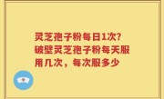 灵芝孢子粉每日1次？破壁灵芝孢子粉每天服用几次，每次服多少