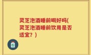 灵芝泡酒睡前喝好吗(灵芝泡酒睡前饮用是否适宜？)