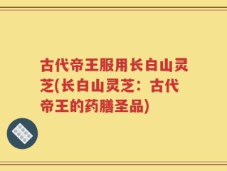 古代帝王服用长白山灵芝(长白山灵芝：古代帝王的药膳圣品)