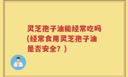 灵芝孢子油能经常吃吗(经常食用灵芝孢子油是否安全？)