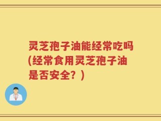 灵芝孢子油能经常吃吗(经常食用灵芝孢子油是否安全？)