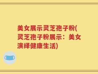 美女展示灵芝孢子粉(灵芝孢子粉展示：美女演绎健康生活)