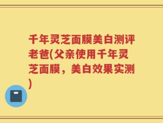 千年灵芝面膜美白测评老爸(父亲使用千年灵芝面膜，美白效果实测)