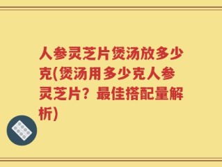 人参灵芝片煲汤放多少克(煲汤用多少克人参灵芝片？最佳搭配量解析)