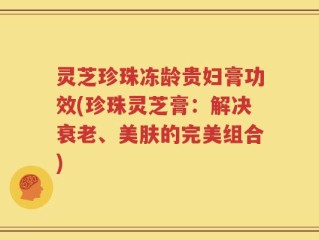 灵芝珍珠冻龄贵妇膏功效(珍珠灵芝膏：解决衰老、美肤的完美组合)