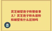 灵芝破壁孢子粉那些事儿？灵芝孢子粉头道粉和破壁有什么区别吗
