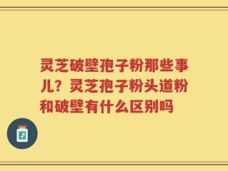 灵芝破壁孢子粉那些事儿？灵芝孢子粉头道粉和破壁有什么区别吗