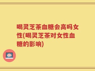 喝灵芝茶血糖会高吗女性(喝灵芝茶对女性血糖的影响)