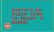 瞿颖灵芝孢子粉_瞿颖灵芝孢子粉：天然养生珍品，提高免疫力，增强身体健康