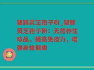 瞿颖灵芝孢子粉_瞿颖灵芝孢子粉：天然养生珍品，提高免疫力，增强身体健康