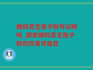 姨妈灵芝孢子粉可以喝吗_探索姨妈灵芝孢子粉的饮用可能性