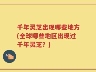 千年灵芝出现哪些地方(全球哪些地区出现过千年灵芝？)