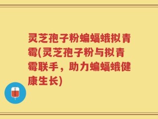 灵芝孢子粉蝙蝠蛾拟青霉(灵芝孢子粉与拟青霉联手，助力蝙蝠蛾健康生长)