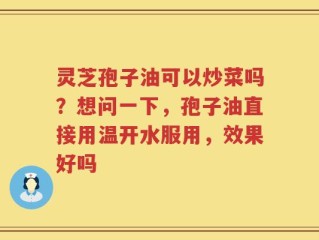 灵芝孢子油可以炒菜吗？想问一下，孢子油直接用温开水服用，效果好吗