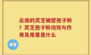 云南的灵芝破壁孢子粉？灵芝孢子粉功效与作用及用量是什么
