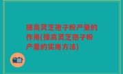 提高灵芝孢子粉产量的作用(提高灵芝孢子粉产量的实用方法)