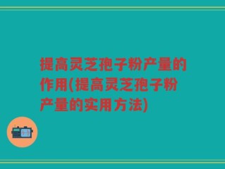 提高灵芝孢子粉产量的作用(提高灵芝孢子粉产量的实用方法)