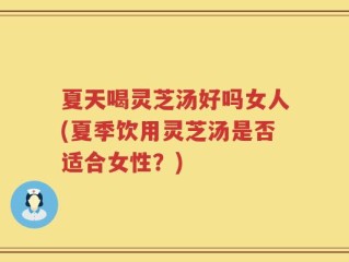 夏天喝灵芝汤好吗女人(夏季饮用灵芝汤是否适合女性？)