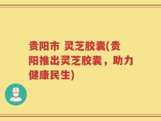 贵阳市 灵芝胶囊(贵阳推出灵芝胶囊，助力健康民生)