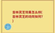 吉林灵芝效果怎么样(吉林灵芝的功效如何？)
