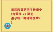 黄芪和灵芝孢子粉哪个好(黄芪 vs 灵芝孢子粉：哪种更优秀？)