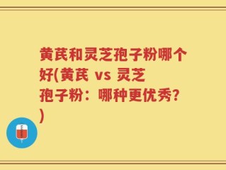 黄芪和灵芝孢子粉哪个好(黄芪 vs 灵芝孢子粉：哪种更优秀？)