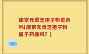 康京元灵芝孢子粉是药吗(康京元灵芝孢子粉属于药品吗？)