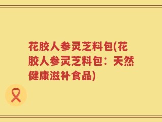 花胶人参灵芝料包(花胶人参灵芝料包：天然健康滋补食品)