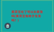 黑灵芝吃了可以长黑发吗(黑灵芝有助于生发吗？)