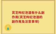 灵芝枸杞泡酒有什么副作用(灵芝枸杞泡酒的副作用及注意事项)