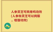 人参灵芝可同用吗功效(人参和灵芝可以同服，增强功效)