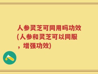 人参灵芝可同用吗功效(人参和灵芝可以同服，增强功效)
