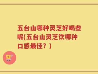 五台山哪种灵芝好喝些呢(五台山灵芝饮哪种口感最佳？)