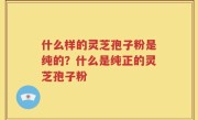 什么样的灵芝孢子粉是纯的？什么是纯正的灵芝孢子粉