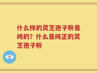 什么样的灵芝孢子粉是纯的？什么是纯正的灵芝孢子粉