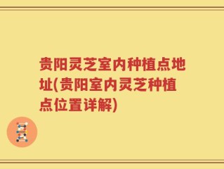 贵阳灵芝室内种植点地址(贵阳室内灵芝种植点位置详解)