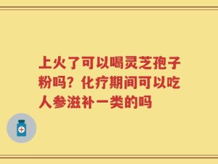 上火了可以喝灵芝孢子粉吗？化疗期间可以吃人参滋补一类的吗
