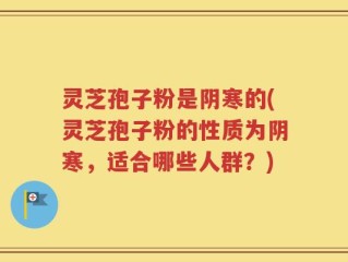 灵芝孢子粉是阴寒的(灵芝孢子粉的性质为阴寒，适合哪些人群？)