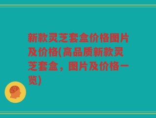 新款灵芝套盒价格图片及价格(高品质新款灵芝套盒，图片及价格一览)