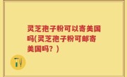 灵芝孢子粉可以寄美国吗(灵芝孢子粉可邮寄美国吗？)