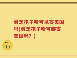 灵芝孢子粉可以寄美国吗(灵芝孢子粉可邮寄美国吗？)