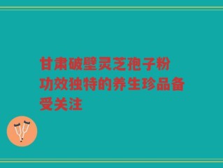 甘肃破壁灵芝孢子粉 功效独特的养生珍品备受关注