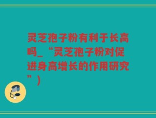 灵芝孢子粉有利于长高吗_“灵芝孢子粉对促进身高增长的作用研究”)