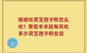 癌症吃灵芝孢子粉怎么吃？胃癌手术后每天吃多少灵芝孢子粉合适