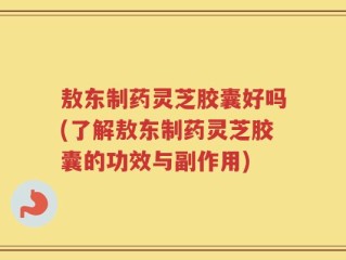 敖东制药灵芝胶囊好吗(了解敖东制药灵芝胶囊的功效与副作用)