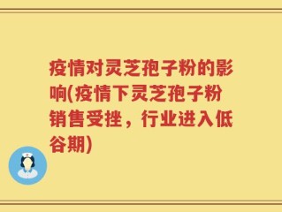疫情对灵芝孢子粉的影响(疫情下灵芝孢子粉销售受挫，行业进入低谷期)
